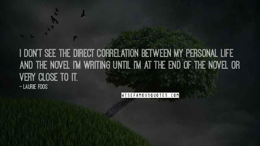 Laurie Foos quotes: I don't see the direct correlation between my personal life and the novel I'm writing until I'm at the end of the novel or very close to it.