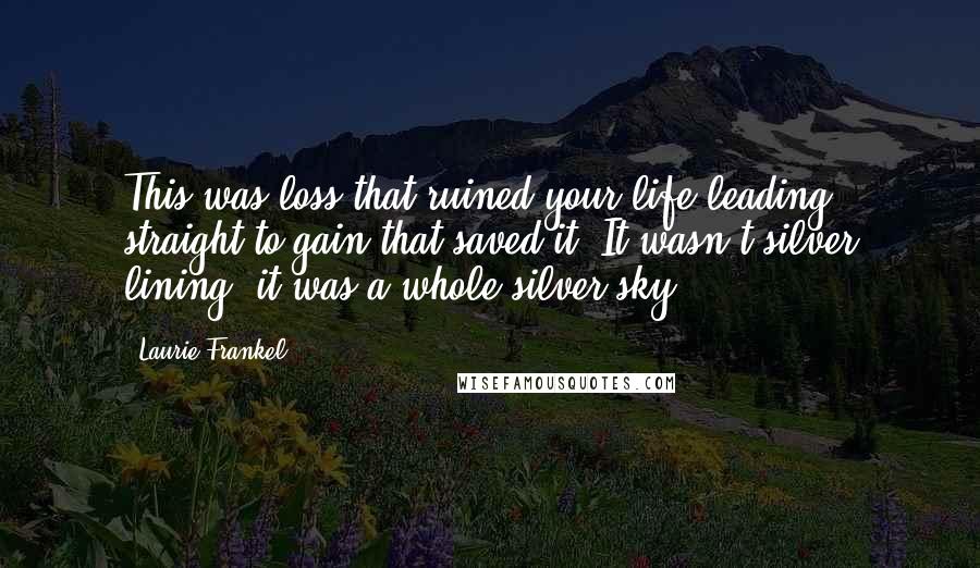 Laurie Frankel quotes: This was loss that ruined your life leading straight to gain that saved it. It wasn't silver lining; it was a whole silver sky. Laurie Frankel quotes: This was loss that ruined your life leading straight to gain that saved it. It wasn't silver lining; it was a whole silver sky.