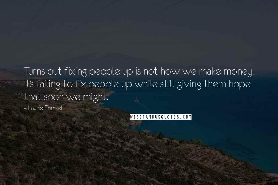 Laurie Frankel quotes: Turns out fixing people up is not how we make money. It's failing to fix people up while still giving them hope that soon we might. Laurie Frankel quotes: Turns out fixing people up is not how we make money. It's failing to fix people up while still giving them hope that soon we might.