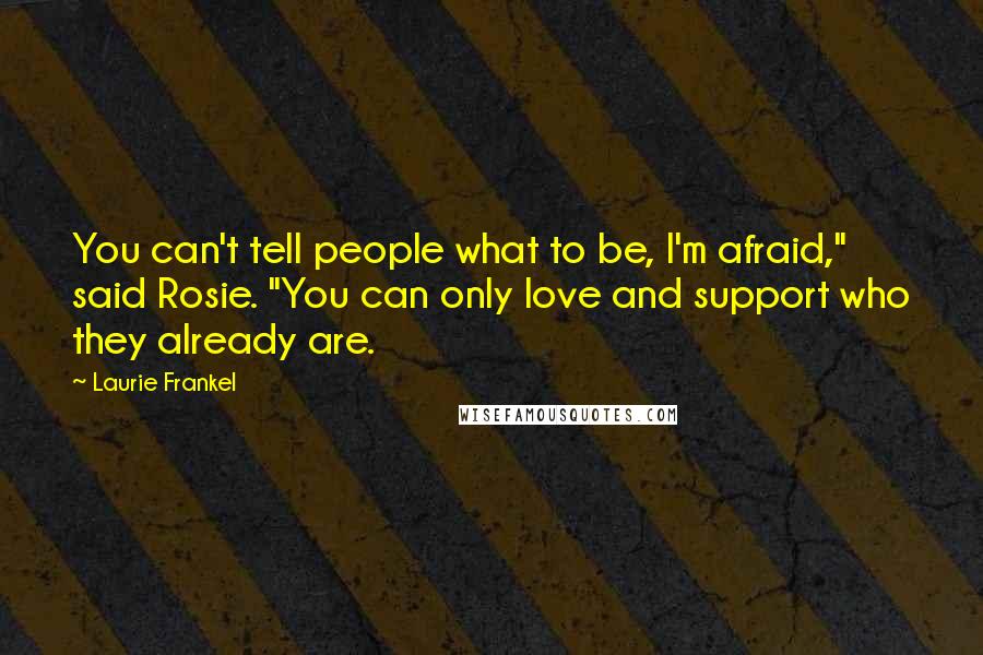 Laurie Frankel quotes: You can't tell people what to be, I'm afraid," said Rosie. "You can only love and support who they already are. Laurie Frankel quotes: You can't tell people what to be, I'm afraid," said Rosie. "You can only love and support who they already are.