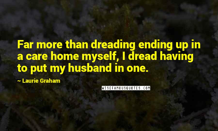 Laurie Graham quotes: Far more than dreading ending up in a care home myself, I dread having to put my husband in one.