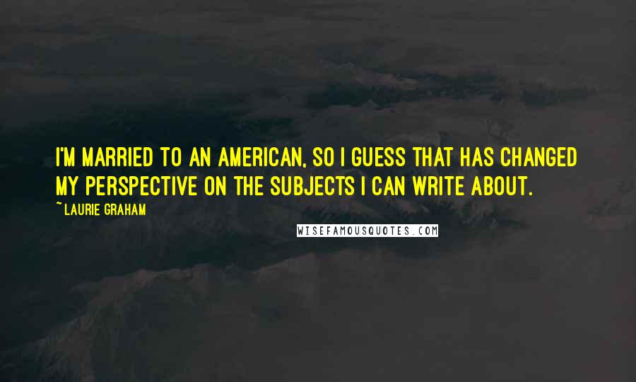 Laurie Graham quotes: I'm married to an American, so I guess that has changed my perspective on the subjects I can write about.