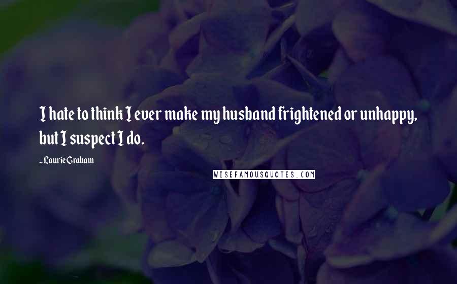 Laurie Graham quotes: I hate to think I ever make my husband frightened or unhappy, but I suspect I do.