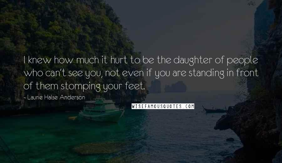 Laurie Halse Anderson quotes: I knew how much it hurt to be the daughter of people who can't see you, not even if you are standing in front of them stomping your feet. Laurie Halse Anderson quotes: I knew how much it hurt to be the daughter of people who can't see you, not even if you are standing in front of them stomping your feet.