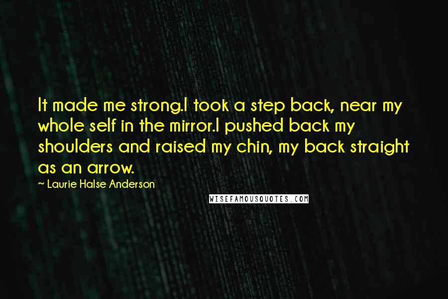 Laurie Halse Anderson quotes: It made me strong.I took a step back, near my whole self in the mirror.I pushed back my shoulders and raised my chin, my back straight as an arrow.