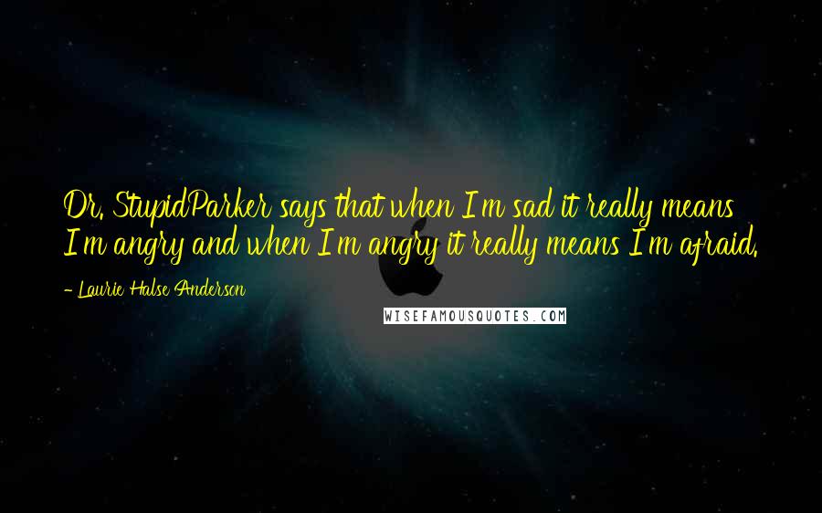 Laurie Halse Anderson quotes: Dr. StupidParker says that when I'm sad it really means I'm angry and when I'm angry it really means I'm afraid.