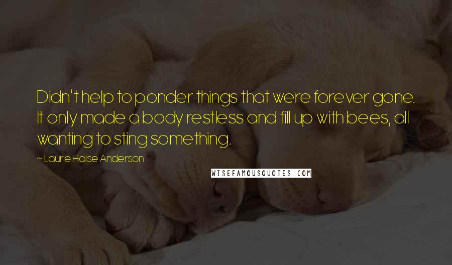 Laurie Halse Anderson quotes: Didn't help to ponder things that were forever gone. It only made a body restless and fill up with bees, all wanting to sting something.