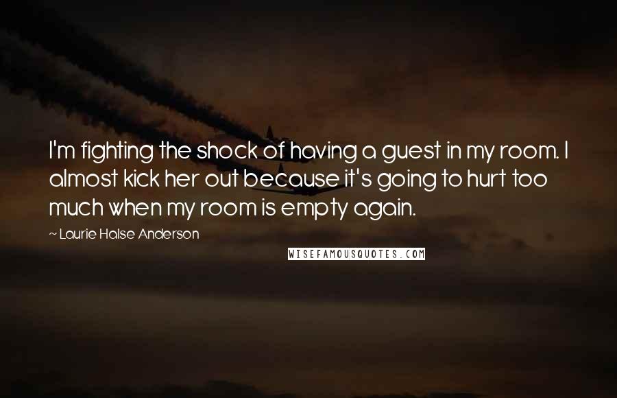 Laurie Halse Anderson quotes: I'm fighting the shock of having a guest in my room. I almost kick her out because it's going to hurt too much when my room is empty again.