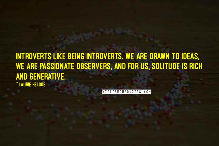 Laurie Helgoe quotes: Introverts like being introverts. We are drawn to ideas, we are passionate observers, and for us, solitude is rich and generative.