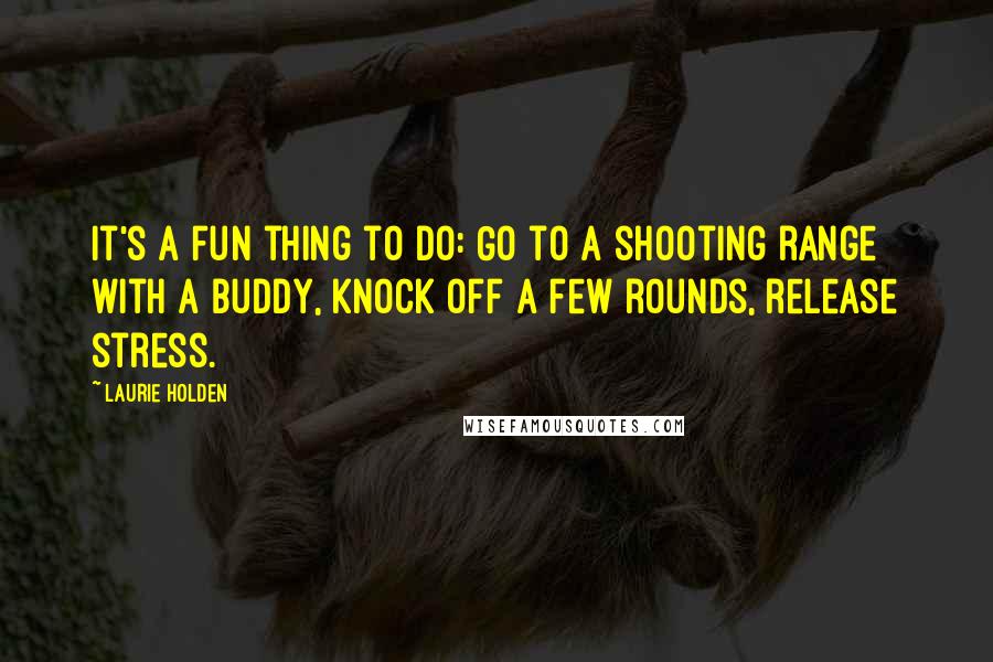 Laurie Holden quotes: It's a fun thing to do: Go to a shooting range with a buddy, knock off a few rounds, release stress.