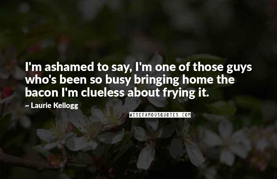 Laurie Kellogg quotes: I'm ashamed to say, I'm one of those guys who's been so busy bringing home the bacon I'm clueless about frying it.