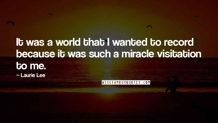 Laurie Lee quotes: It was a world that I wanted to record because it was such a miracle visitation to me.