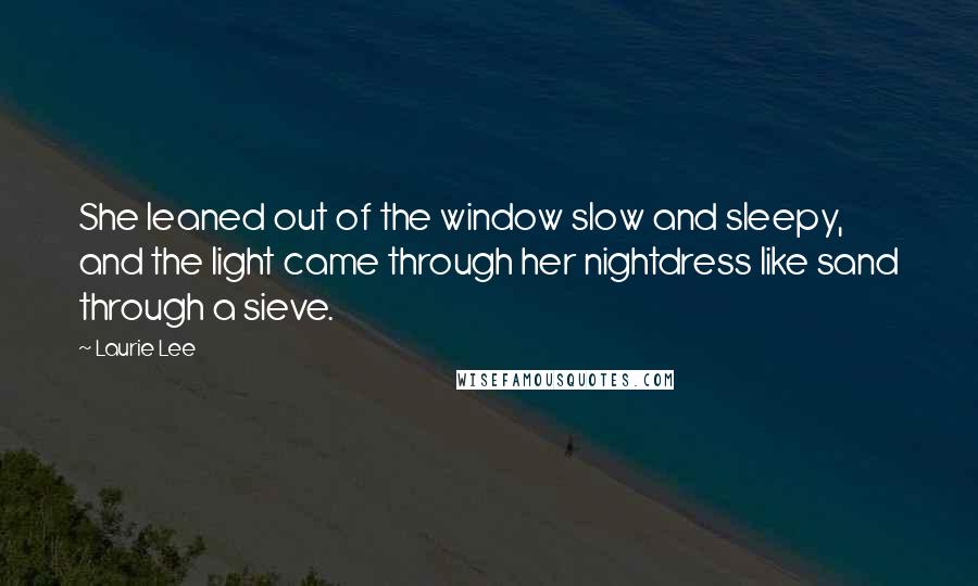 Laurie Lee quotes: She leaned out of the window slow and sleepy, and the light came through her nightdress like sand through a sieve.
