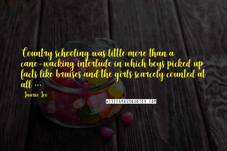 Laurie Lee quotes: Country schooling was little more than a cane-wacking interlude in which boys picked up facts like bruises and the girls scarcely counted at all ...