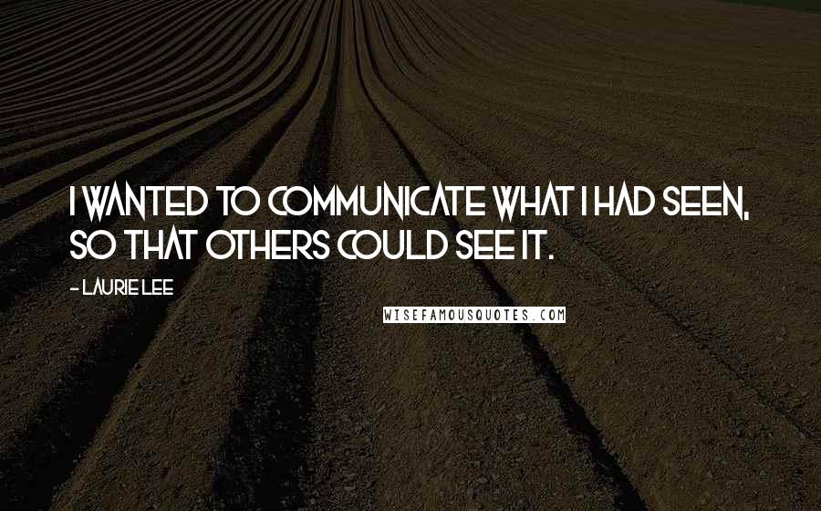Laurie Lee quotes: I wanted to communicate what I had seen, so that others could see it.