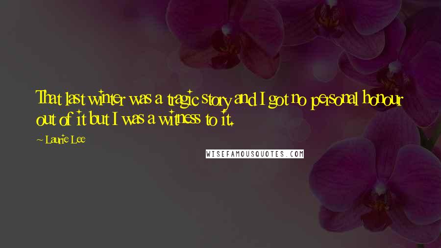 Laurie Lee quotes: That last winter was a tragic story and I got no personal honour out of it but I was a witness to it.