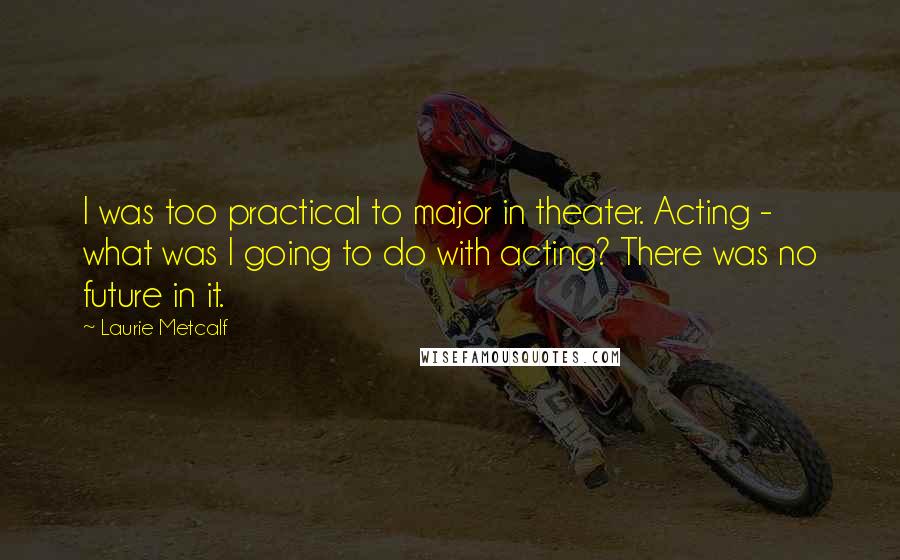 Laurie Metcalf quotes: I was too practical to major in theater. Acting - what was I going to do with acting? There was no future in it. Laurie Metcalf quotes: I was too practical to major in theater. Acting - what was I going to do with acting? There was no future in it.