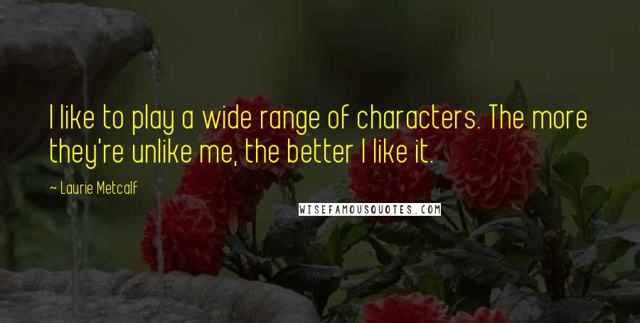 Laurie Metcalf quotes: I like to play a wide range of characters. The more they're unlike me, the better I like it.