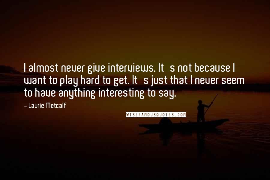 Laurie Metcalf quotes: I almost never give interviews. It's not because I want to play hard to get. It's just that I never seem to have anything interesting to say. Laurie Metcalf quotes: I almost never give interviews. It's not because I want to play hard to get. It's just that I never seem to have anything interesting to say.