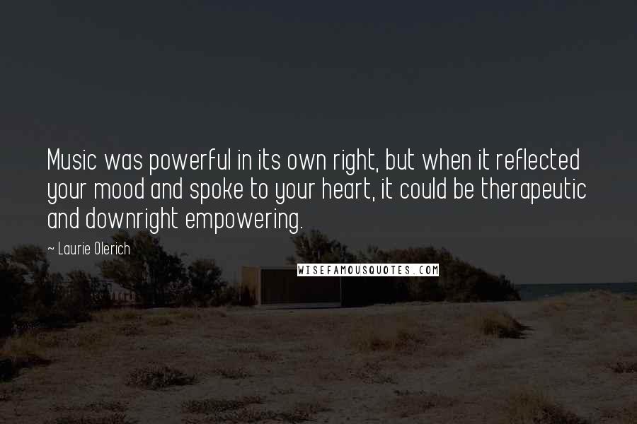 Laurie Olerich quotes: Music was powerful in its own right, but when it reflected your mood and spoke to your heart, it could be therapeutic and downright empowering. Laurie Olerich quotes: Music was powerful in its own right, but when it reflected your mood and spoke to your heart, it could be therapeutic and downright empowering.