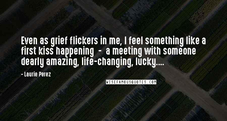 Laurie Perez quotes: Even as grief flickers in me, I feel something like a first kiss happening - a meeting with someone dearly amazing, life-changing, lucky....