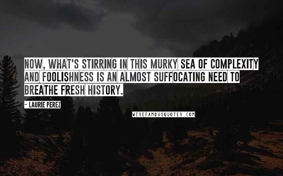 Laurie Perez quotes: Now, what's stirring in this murky sea of complexity and foolishness is an almost suffocating need to breathe fresh history.