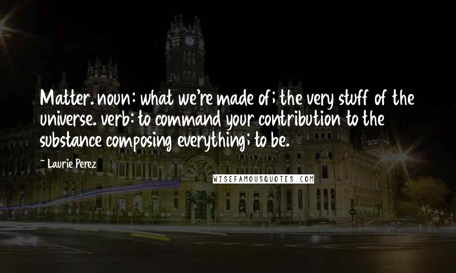 Laurie Perez quotes: Matter. noun: what we're made of; the very stuff of the universe. verb: to command your contribution to the substance composing everything; to be.