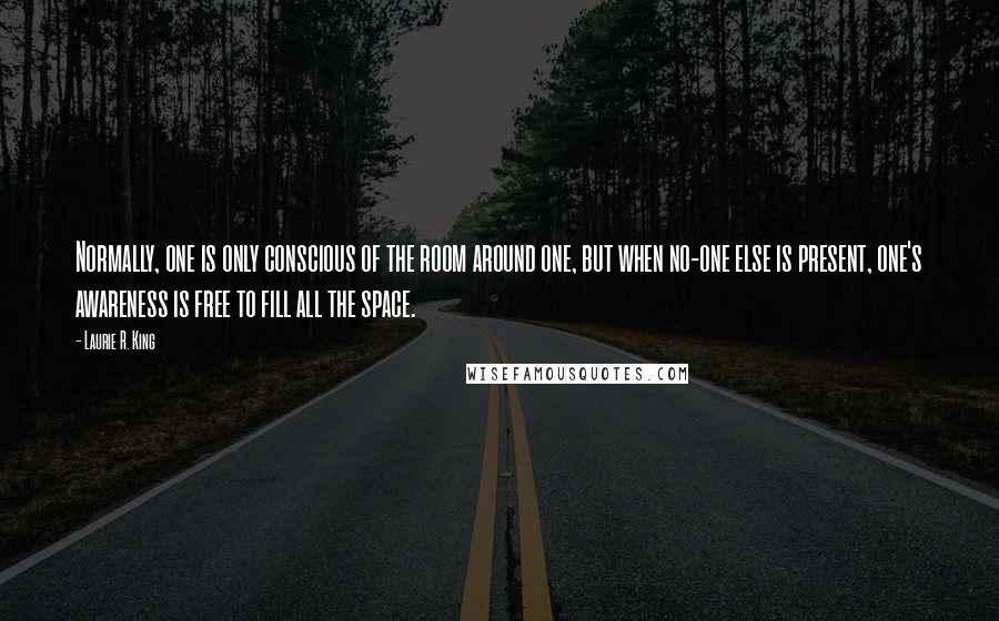 Laurie R. King quotes: Normally, one is only conscious of the room around one, but when no-one else is present, one's awareness is free to fill all the space. Laurie R. King quotes: Normally, one is only conscious of the room around one, but when no-one else is present, one's awareness is free to fill all the space.