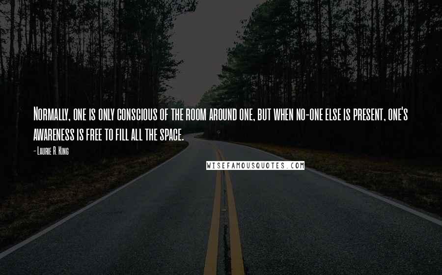 Laurie R. King quotes: Normally, one is only conscious of the room around one, but when no-one else is present, one's awareness is free to fill all the space.