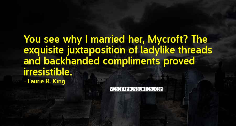 Laurie R. King quotes: You see why I married her, Mycroft? The exquisite juxtaposition of ladylike threads and backhanded compliments proved irresistible. Laurie R. King quotes: You see why I married her, Mycroft? The exquisite juxtaposition of ladylike threads and backhanded compliments proved irresistible.