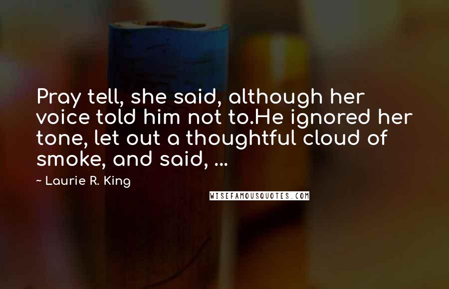 Laurie R. King quotes: Pray tell, she said, although her voice told him not to.He ignored her tone, let out a thoughtful cloud of smoke, and said, ... Laurie R. King quotes: Pray tell, she said, although her voice told him not to.He ignored her tone, let out a thoughtful cloud of smoke, and said, ...
