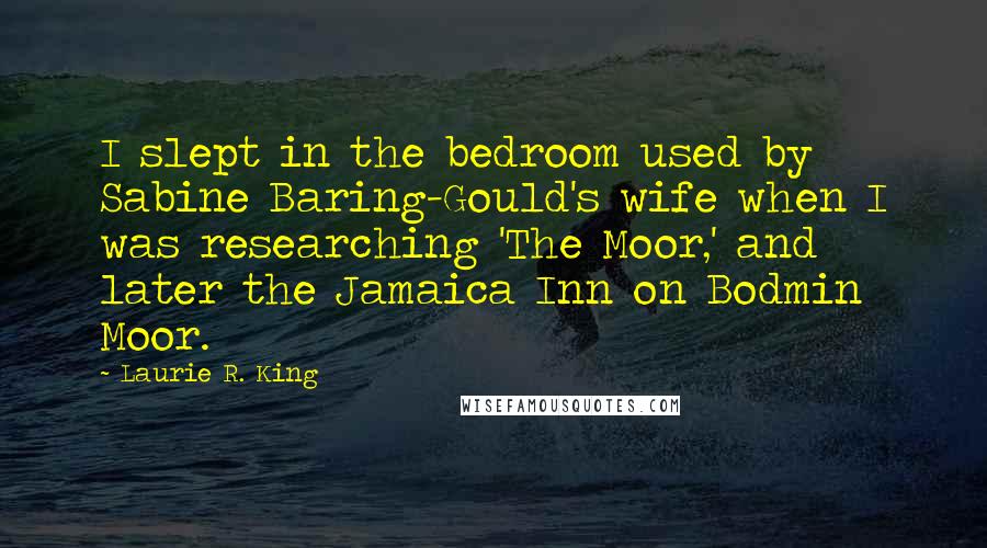 Laurie R. King quotes: I slept in the bedroom used by Sabine Baring-Gould's wife when I was researching 'The Moor,' and later the Jamaica Inn on Bodmin Moor.
