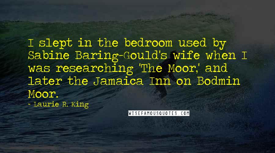 Laurie R. King quotes: I slept in the bedroom used by Sabine Baring-Gould's wife when I was researching 'The Moor,' and later the Jamaica Inn on Bodmin Moor. Laurie R. King quotes: I slept in the bedroom used by Sabine Baring-Gould's wife when I was researching 'The Moor,' and later the Jamaica Inn on Bodmin Moor.