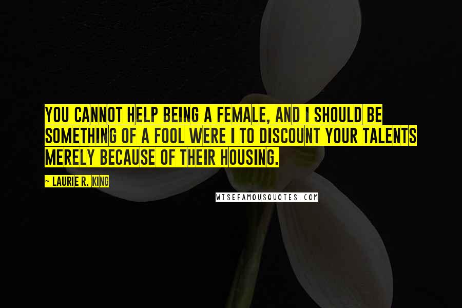 Laurie R. King quotes: You cannot help being a female, and I should be something of a fool were I to discount your talents merely because of their housing. Laurie R. King quotes: You cannot help being a female, and I should be something of a fool were I to discount your talents merely because of their housing.