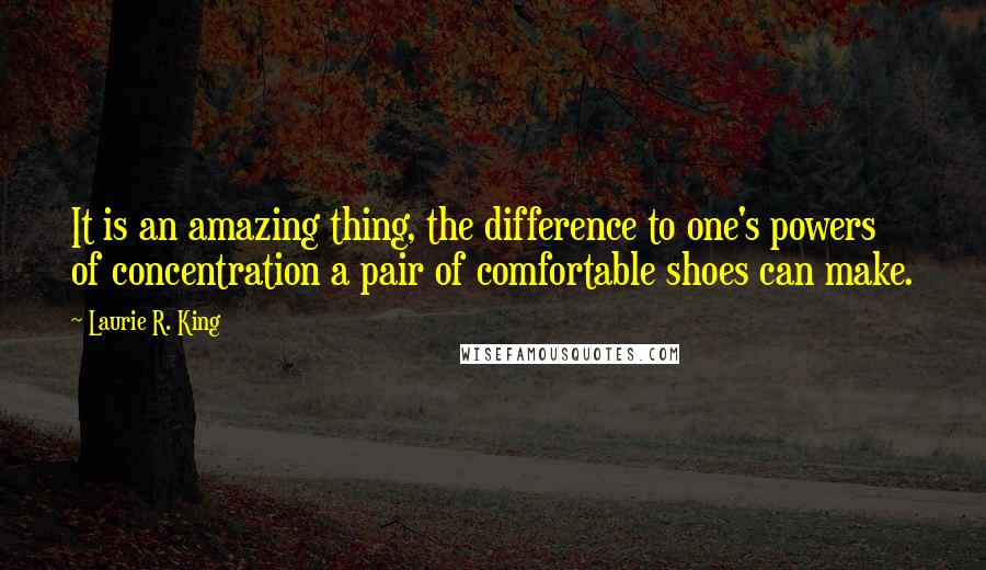 Laurie R. King quotes: It is an amazing thing, the difference to one's powers of concentration a pair of comfortable shoes can make. Laurie R. King quotes: It is an amazing thing, the difference to one's powers of concentration a pair of comfortable shoes can make.