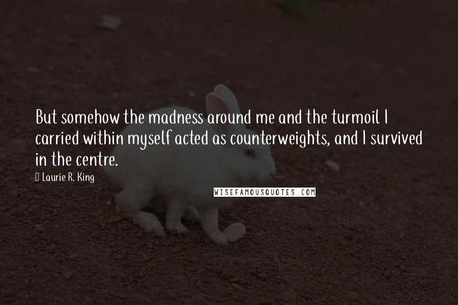 Laurie R. King quotes: But somehow the madness around me and the turmoil I carried within myself acted as counterweights, and I survived in the centre. Laurie R. King quotes: But somehow the madness around me and the turmoil I carried within myself acted as counterweights, and I survived in the centre.