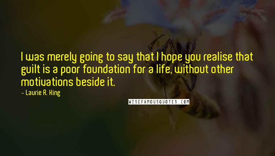 Laurie R. King quotes: I was merely going to say that I hope you realise that guilt is a poor foundation for a life, without other motivations beside it. Laurie R. King quotes: I was merely going to say that I hope you realise that guilt is a poor foundation for a life, without other motivations beside it.