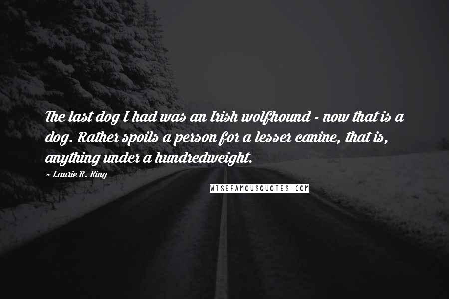 Laurie R. King quotes: The last dog I had was an Irish wolfhound - now that is a dog. Rather spoils a person for a lesser canine, that is, anything under a hundredweight. Laurie R. King quotes: The last dog I had was an Irish wolfhound - now that is a dog. Rather spoils a person for a lesser canine, that is, anything under a hundredweight.