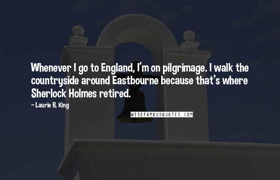 Laurie R. King quotes: Whenever I go to England, I'm on pilgrimage. I walk the countryside around Eastbourne because that's where Sherlock Holmes retired. Laurie R. King quotes: Whenever I go to England, I'm on pilgrimage. I walk the countryside around Eastbourne because that's where Sherlock Holmes retired.