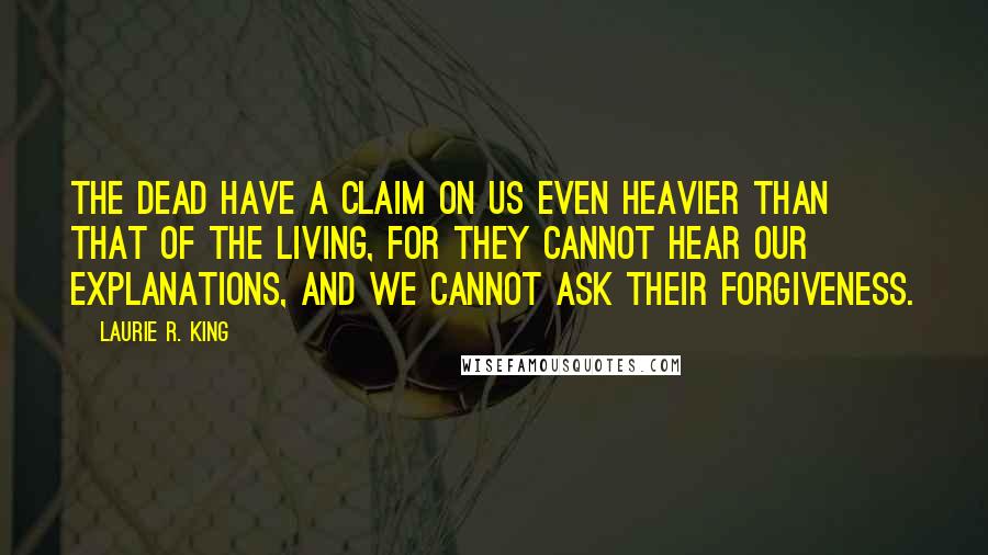 Laurie R. King quotes: The dead have a claim on us even heavier than that of the living, for they cannot hear our explanations, and we cannot ask their forgiveness. Laurie R. King quotes: The dead have a claim on us even heavier than that of the living, for they cannot hear our explanations, and we cannot ask their forgiveness.