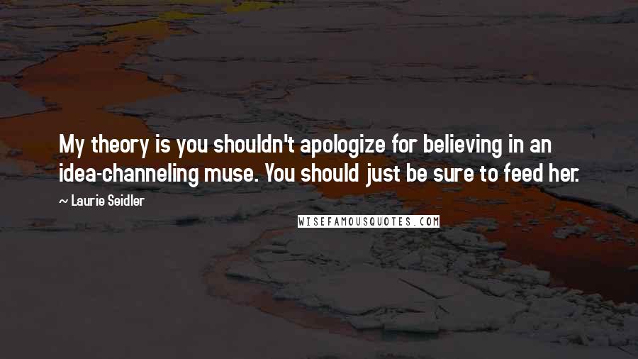 Laurie Seidler quotes: My theory is you shouldn't apologize for believing in an idea-channeling muse. You should just be sure to feed her.