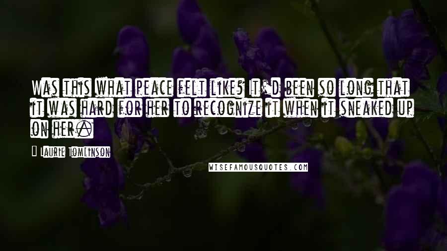 Laurie Tomlinson quotes: Was this what peace felt like? It'd been so long that it was hard for her to recognize it when it sneaked up on her.