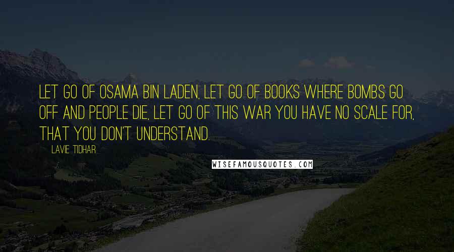 Lavie Tidhar quotes: Let go of Osama Bin Laden, let go of books where bombs go off and people die, let go of this war you have no scale for, that you don't Lavie Tidhar quotes: Let go of Osama Bin Laden, let go of books where bombs go off and people die, let go of this war you have no scale for, that you don't