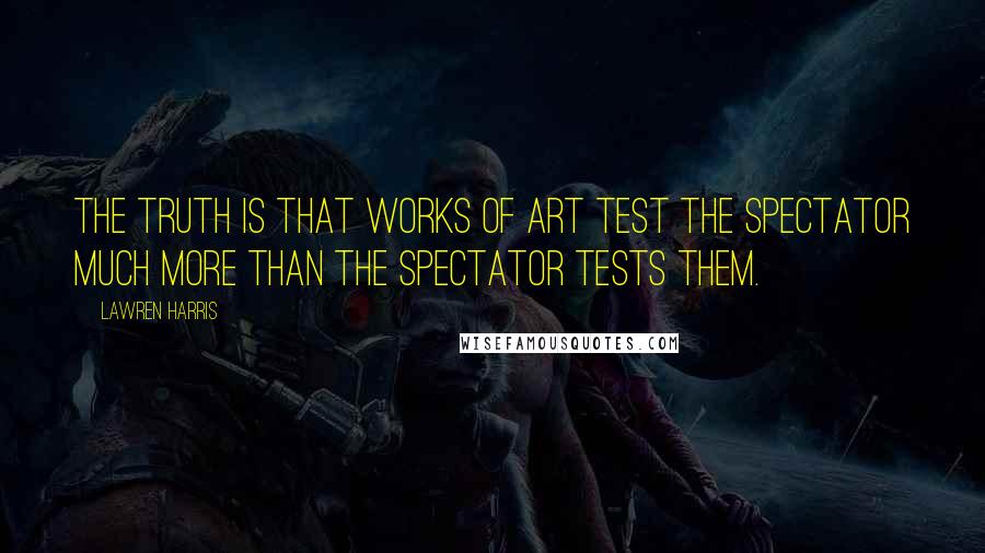 Lawren Harris quotes: The truth is that works of art test the spectator much more than the spectator tests them.