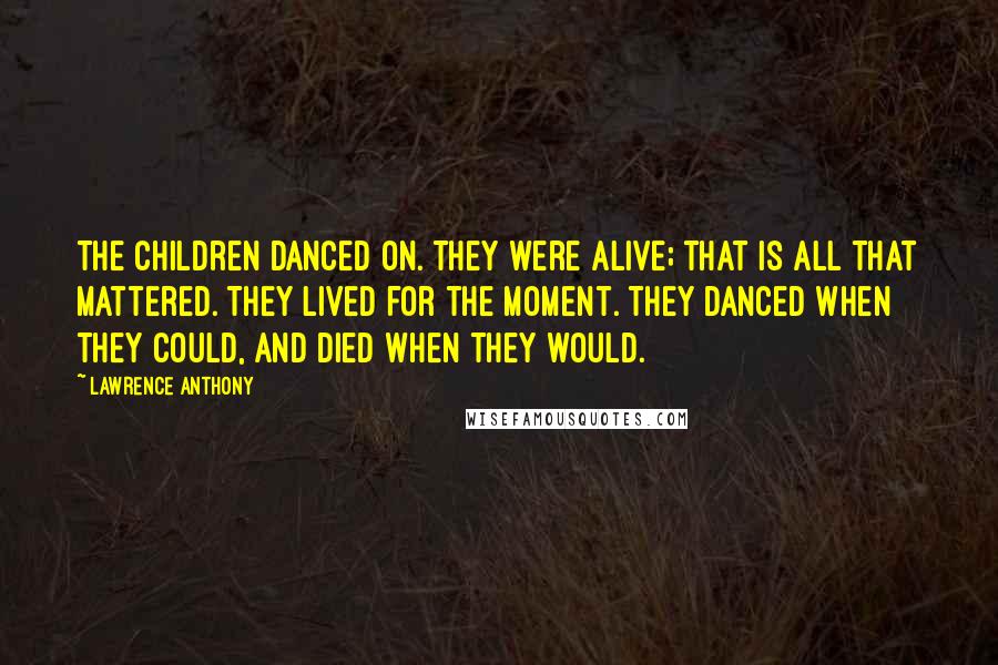 Lawrence Anthony quotes: The children danced on. They were alive; that is all that mattered. They lived for the moment. They danced when they could, and died when they would.