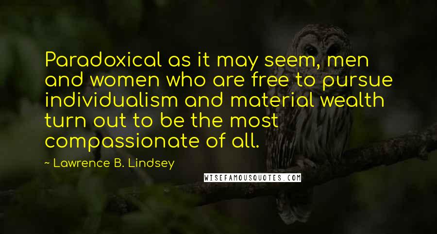 Lawrence B. Lindsey quotes: Paradoxical as it may seem, men and women who are free to pursue individualism and material wealth turn out to be the most compassionate of all.