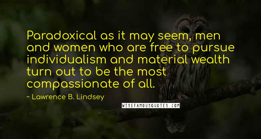 Lawrence B. Lindsey quotes: Paradoxical as it may seem, men and women who are free to pursue individualism and material wealth turn out to be the most compassionate of all. Lawrence B. Lindsey quotes: Paradoxical as it may seem, men and women who are free to pursue individualism and material wealth turn out to be the most compassionate of all.