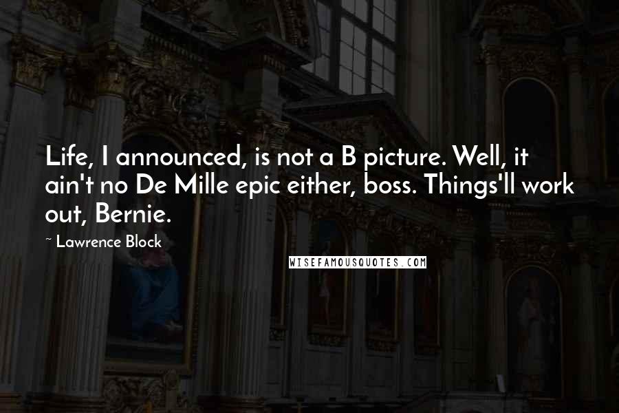 Lawrence Block quotes: Life, I announced, is not a B picture. Well, it ain't no De Mille epic either, boss. Things'll work out, Bernie.