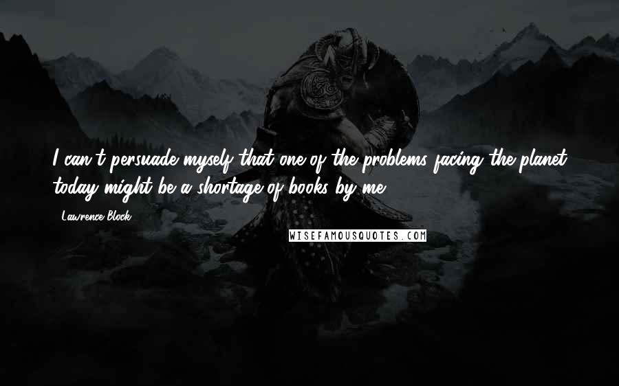 Lawrence Block quotes: I can't persuade myself that one of the problems facing the planet today might be a shortage of books by me.