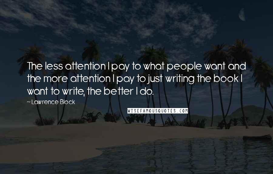 Lawrence Block quotes: The less attention I pay to what people want and the more attention I pay to just writing the book I want to write, the better I do.
